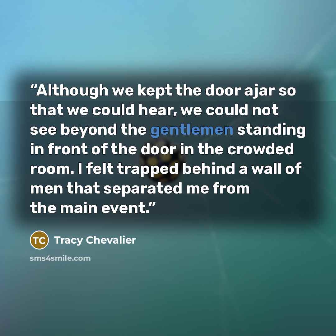 “Although we kept the door ajar so that we could hear, we could not see beyond the gentlemen standing in front of the door in the crowded room. I felt trapped behind a wall of men that separated me from the main event.” quote by Tracy Chevalier