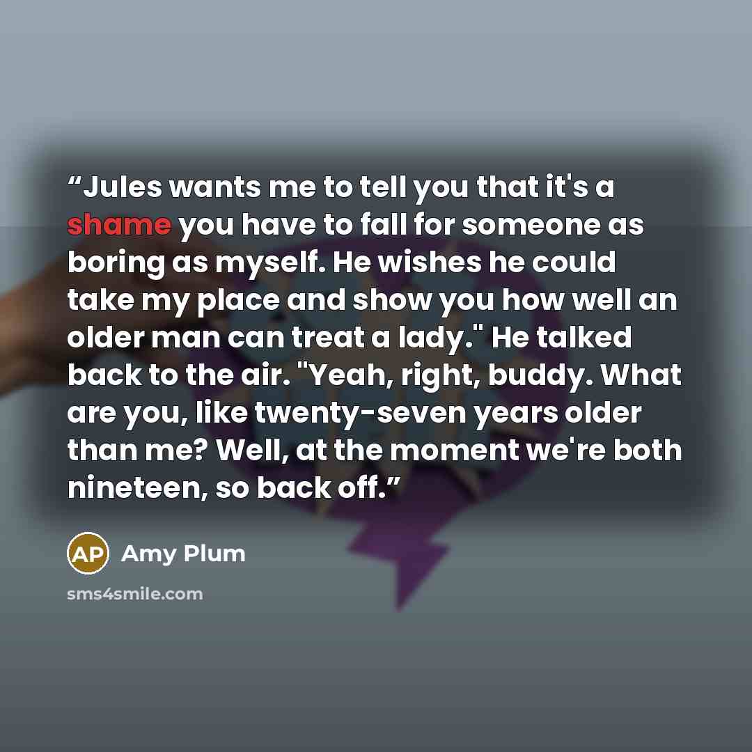 “Jules wants me to tell you that it's a shame you have to fall for someone as boring as myself. He wishes he could take my place and show you how well an older man can treat a lady." He talked back to the air. "Yeah, right, buddy. What are you, like twenty-seven years older than me? Well, at the…” quote by Amy Plum
