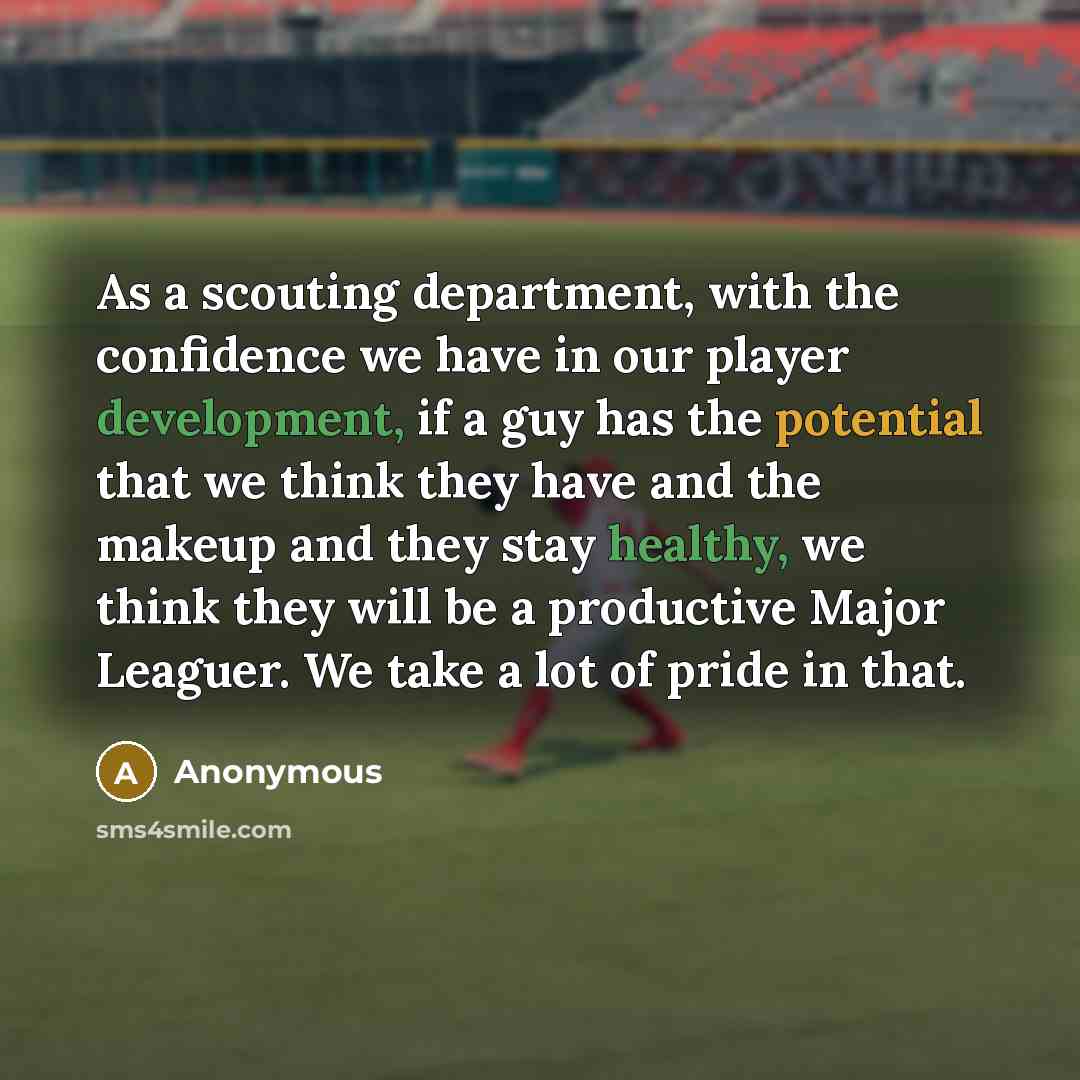 “As a scouting department, with the confidence we have in our player development, if a guy has the potential that we think they have and the makeup and they stay healthy, we think they will be a productive Major Leaguer. We take a lot of pride in that.” quote by Anonymous