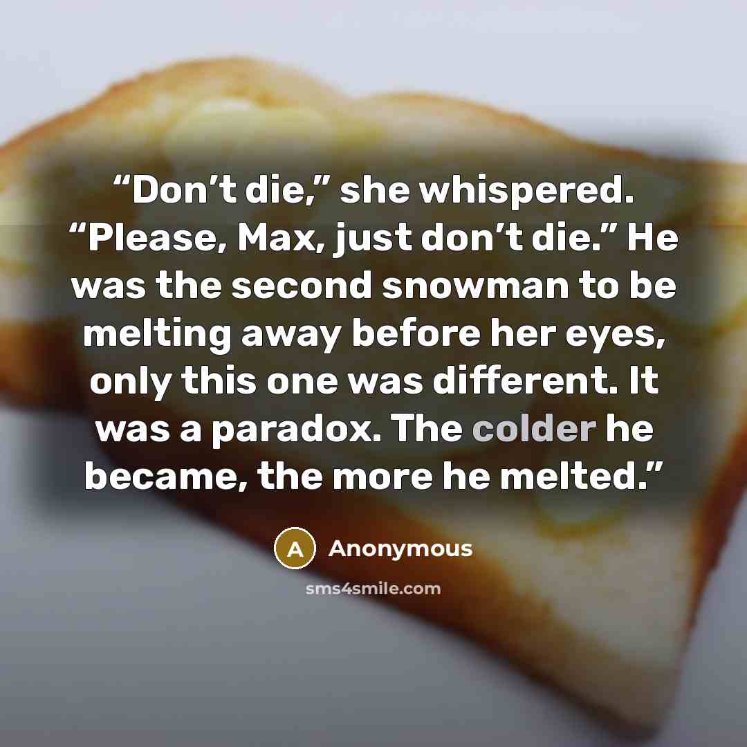 “Don’t die,” she whispered. “Please, Max, just don’t die.” He was the second snowman to be melting away before her eyes, only this one was different. It was a paradox. The colder he became, the more he melted.” quote by Anonymous