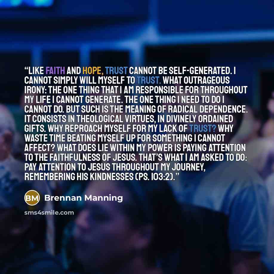 “Like faith and hope, trust cannot be self-generated. I cannot simply will myself to trust. What outrageous irony: the one thing that I am responsible for throughout my life I cannot generate. The one thing I need to do I cannot do. But such is the meaning of radical dependence. It consists in…” quote by Brennan Manning