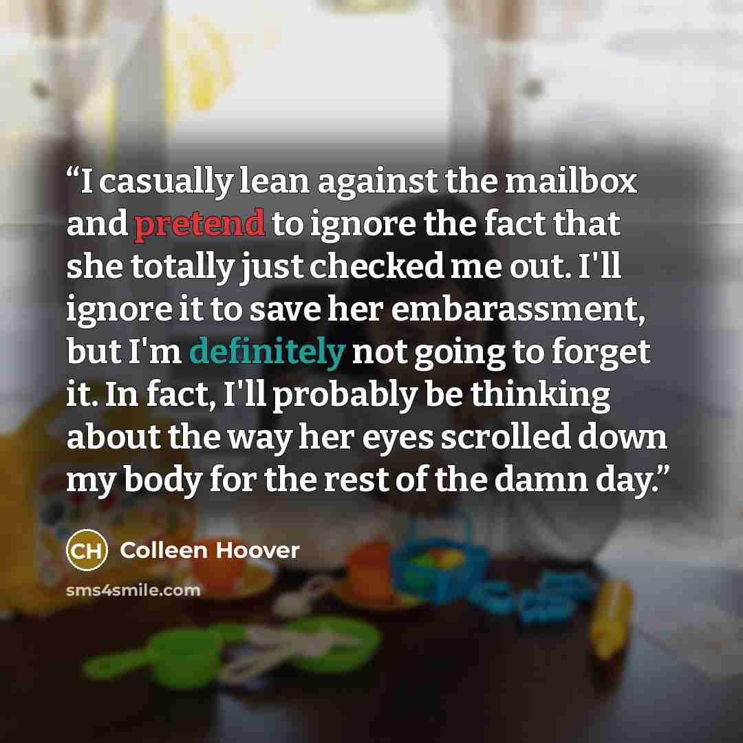 “I casually lean against the mailbox and pretend to ignore the fact that she totally just checked me out. I'll ignore it to save her embarassment, but I'm definitely not going to forget it. In fact, I'll probably be thinking about the way her eyes scrolled down my body for the rest of the damn day.” quote by Colleen Hoover