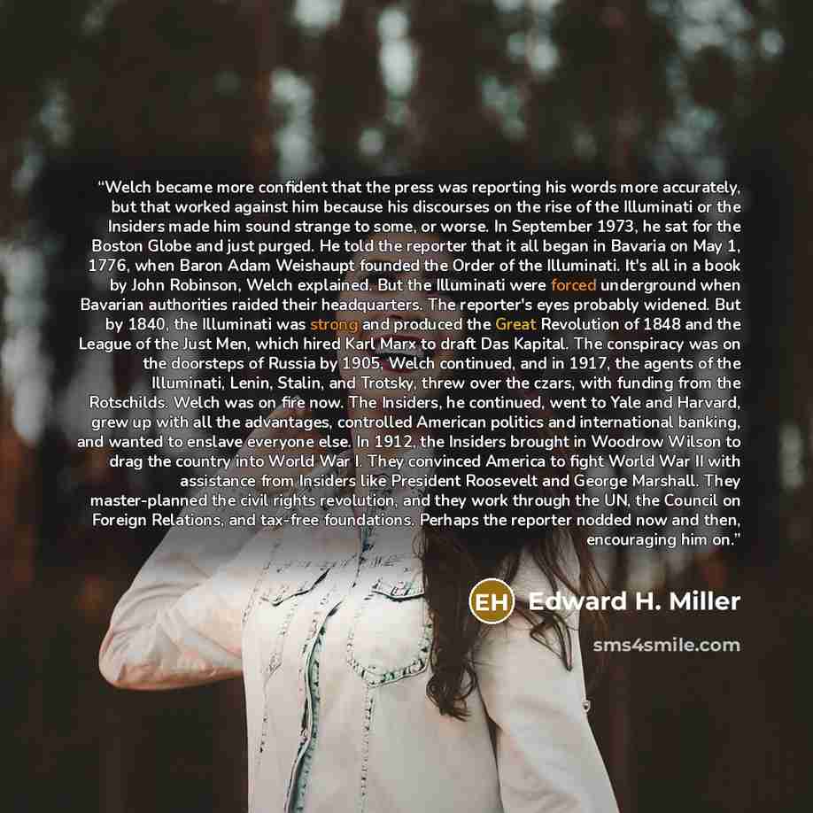 “Welch became more confident that the press was reporting his words more accurately, but that worked against him because his discourses on the rise of the Illuminati or the Insiders made him sound strange to some, or worse. In September 1973, he sat for the Boston Globe and just purged. He told the…” quote by Edward H. Miller