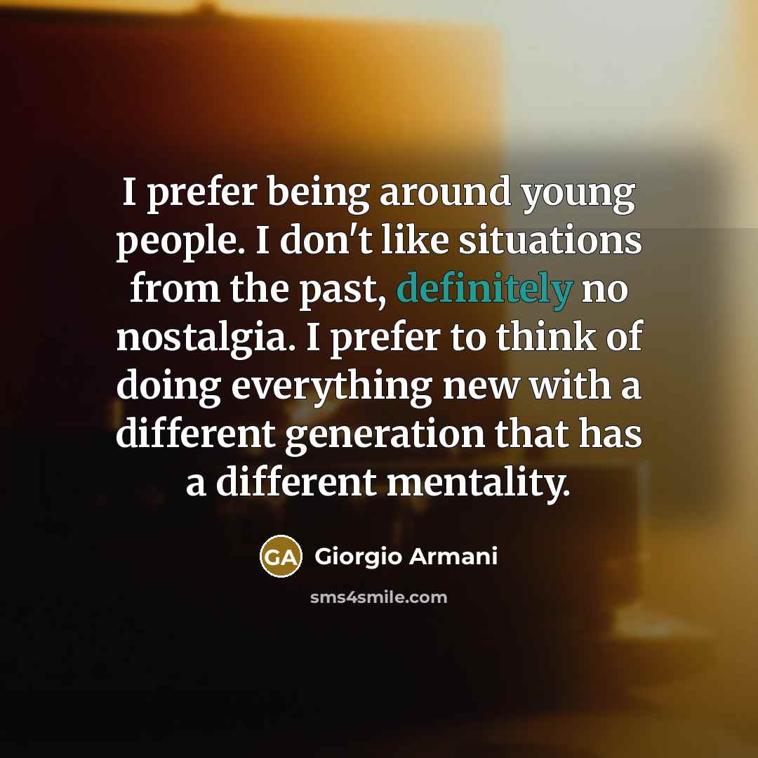 “I prefer being around young people. I don't like situations from the past, definitely no nostalgia. I prefer to think of doing everything new with a different generation that has a different mentality.” quote by Giorgio Armani