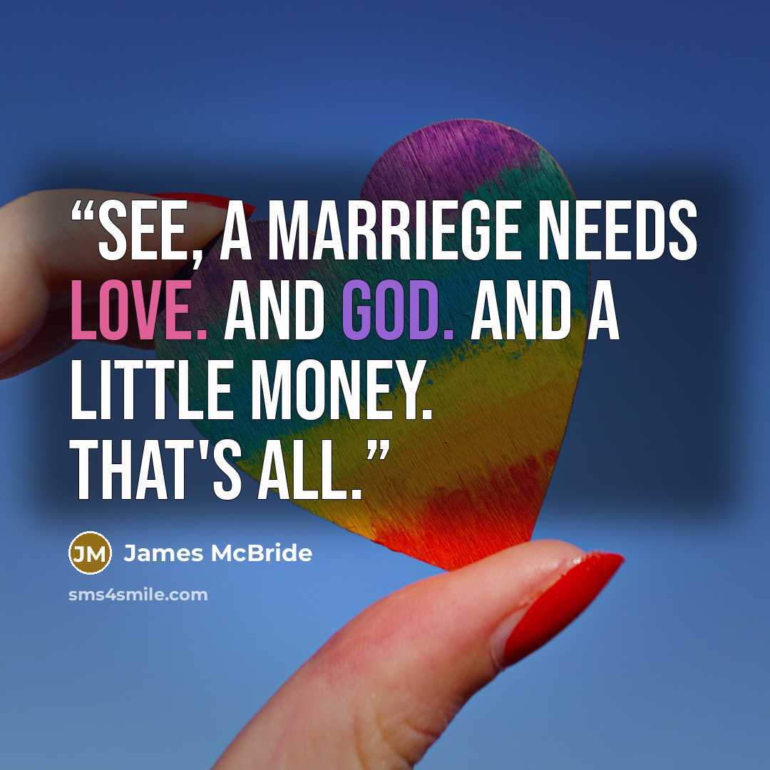 “See, a marriege needs love. And God. And a little money. That's all.” quote by James McBride