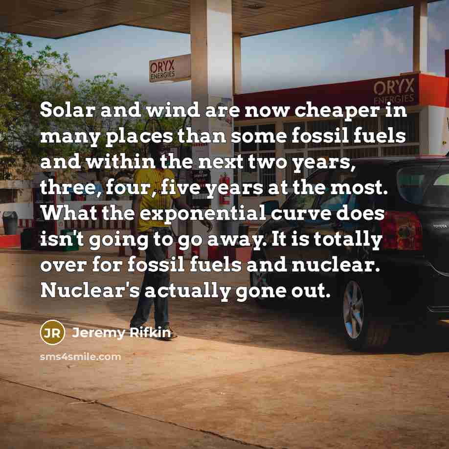 “Solar and wind are now cheaper in many places than some fossil fuels and within the next two years, three, four, five years at the most. What the exponential curve does isn't going to go away. It is totally over for fossil fuels and nuclear. Nuclear's actually gone out.” quote by Jeremy Rifkin