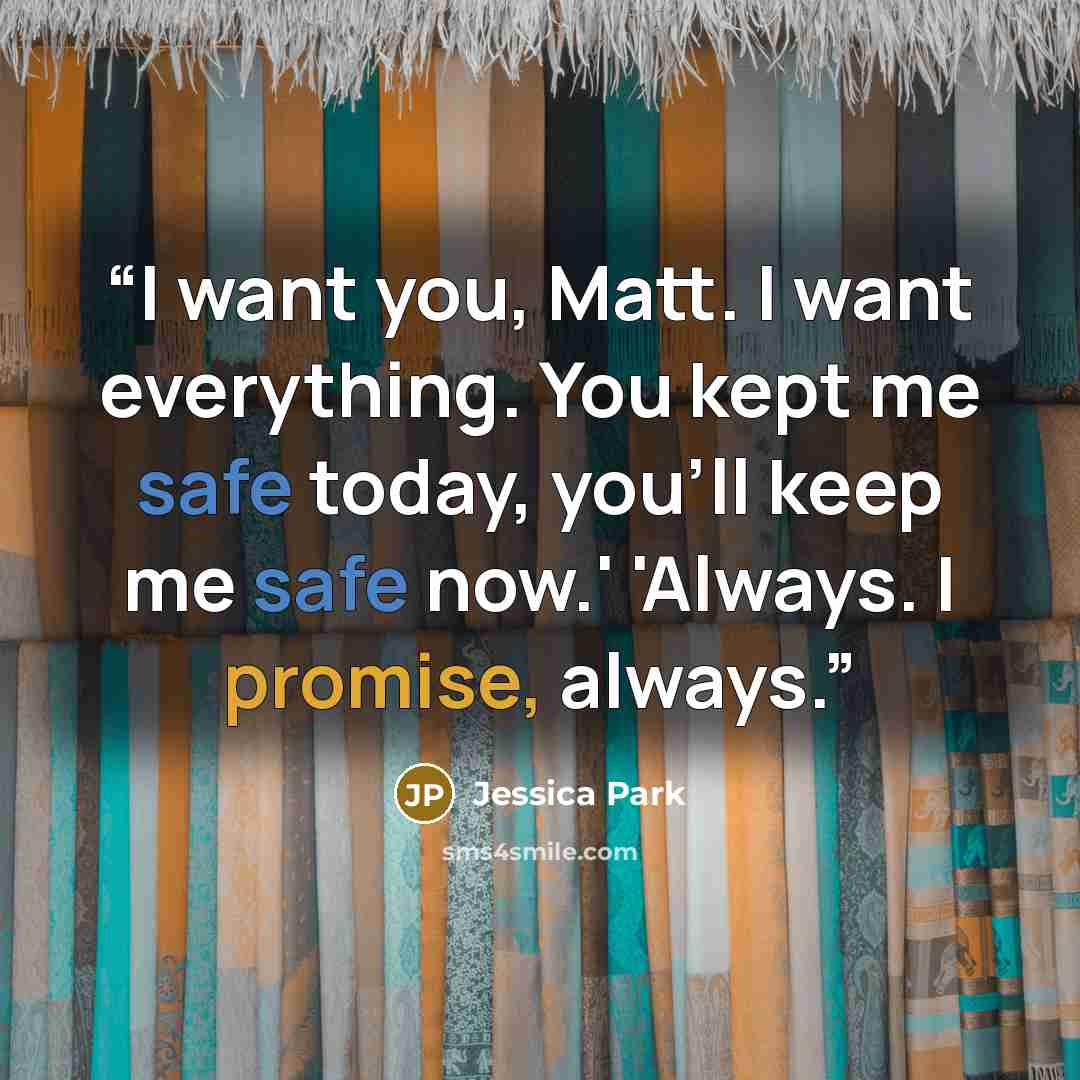 “I want you, Matt. I want everything. You kept me safe today, you'll keep me safe now.' 'Always. I promise, always.” quote by Jessica Park