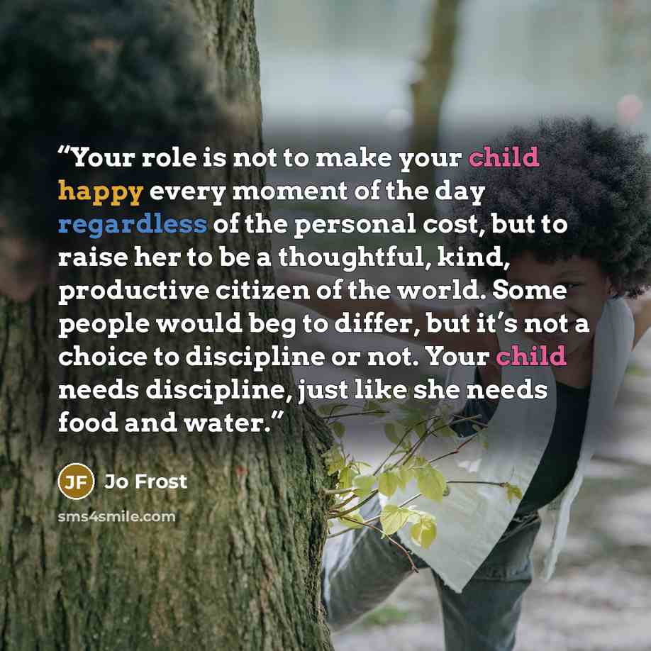 “Your role is not to make your child happy every moment of the day regardless of the personal cost, but to raise her to be a thoughtful, kind, productive citizen of the world. Some people would beg to differ, but it’s not a choice to discipline or not. Your child needs discipline, just like she…” quote by Jo Frost