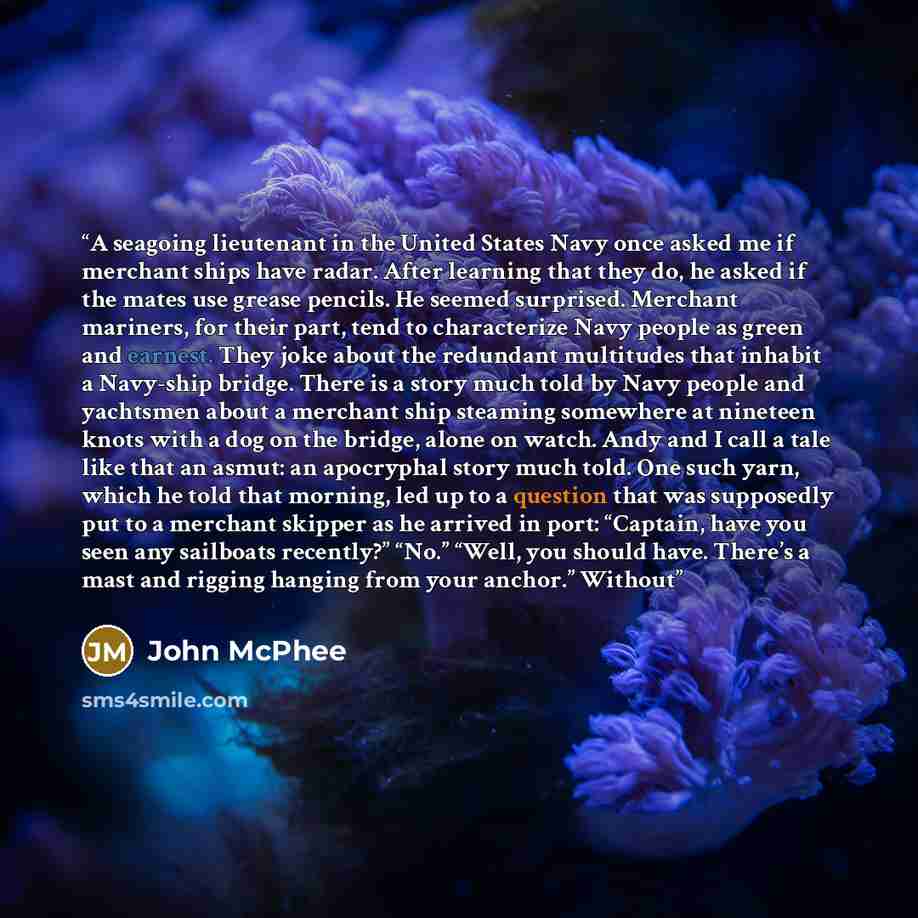 “A seagoing lieutenant in the United States Navy once asked me if merchant ships have radar. After learning that they do, he asked if the mates use grease pencils. He seemed surprised. Merchant mariners, for their part, tend to characterize Navy people as green and earnest. They joke about the…” quote by John McPhee