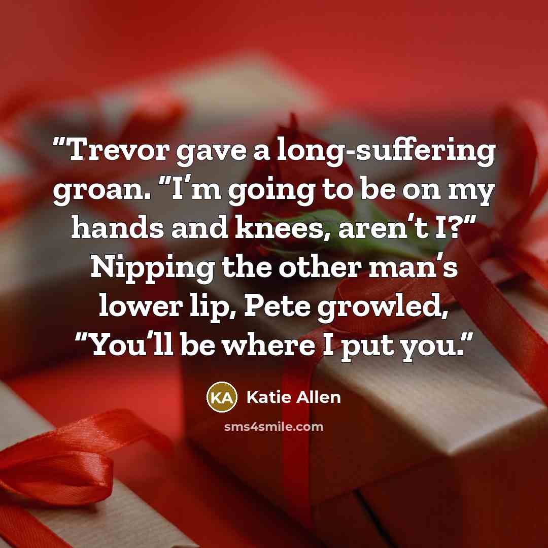 “Trevor gave a long-suffering groan. “I’m going to be on my hands and knees, aren’t I?” Nipping the other man’s lower lip, Pete growled, “You’ll be where I put you.” quote by Katie Allen