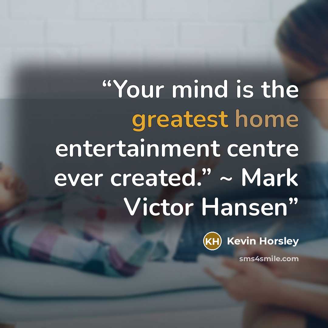 “Your mind is the greatest home entertainment centre ever created.” ~ Mark Victor Hansen” quote by Kevin Horsley