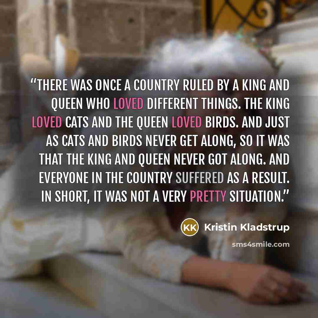 “There was once a country ruled by a king and queen who loved different things. The king loved cats and the queen loved birds. And just as cats and birds never get along, so it was that the king and queen never got along. And everyone in the country suffered as a result. In short, it was not a very…” quote by Kristin Kladstrup