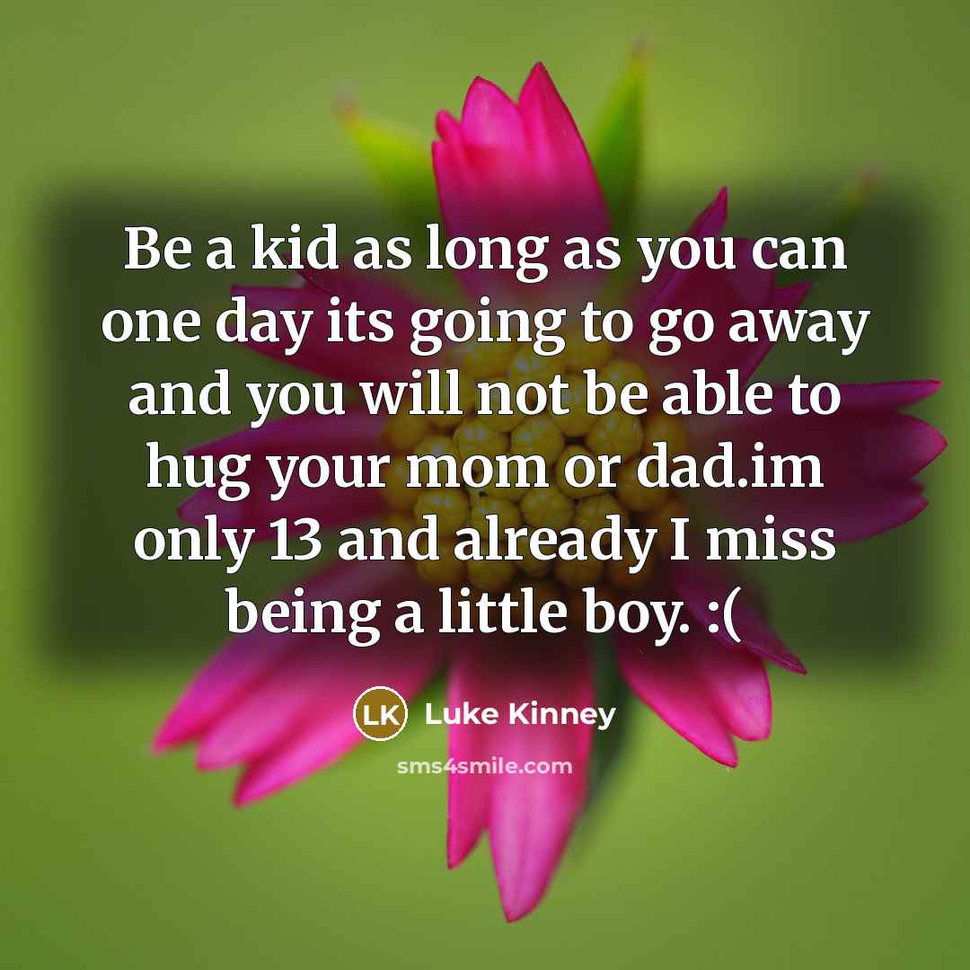 “Be a kid as long as you can one day its going to go away and you will not be able to hug your mom or dad.im only 13 and already I miss being a little boy. :(” quote by Luke Kinney