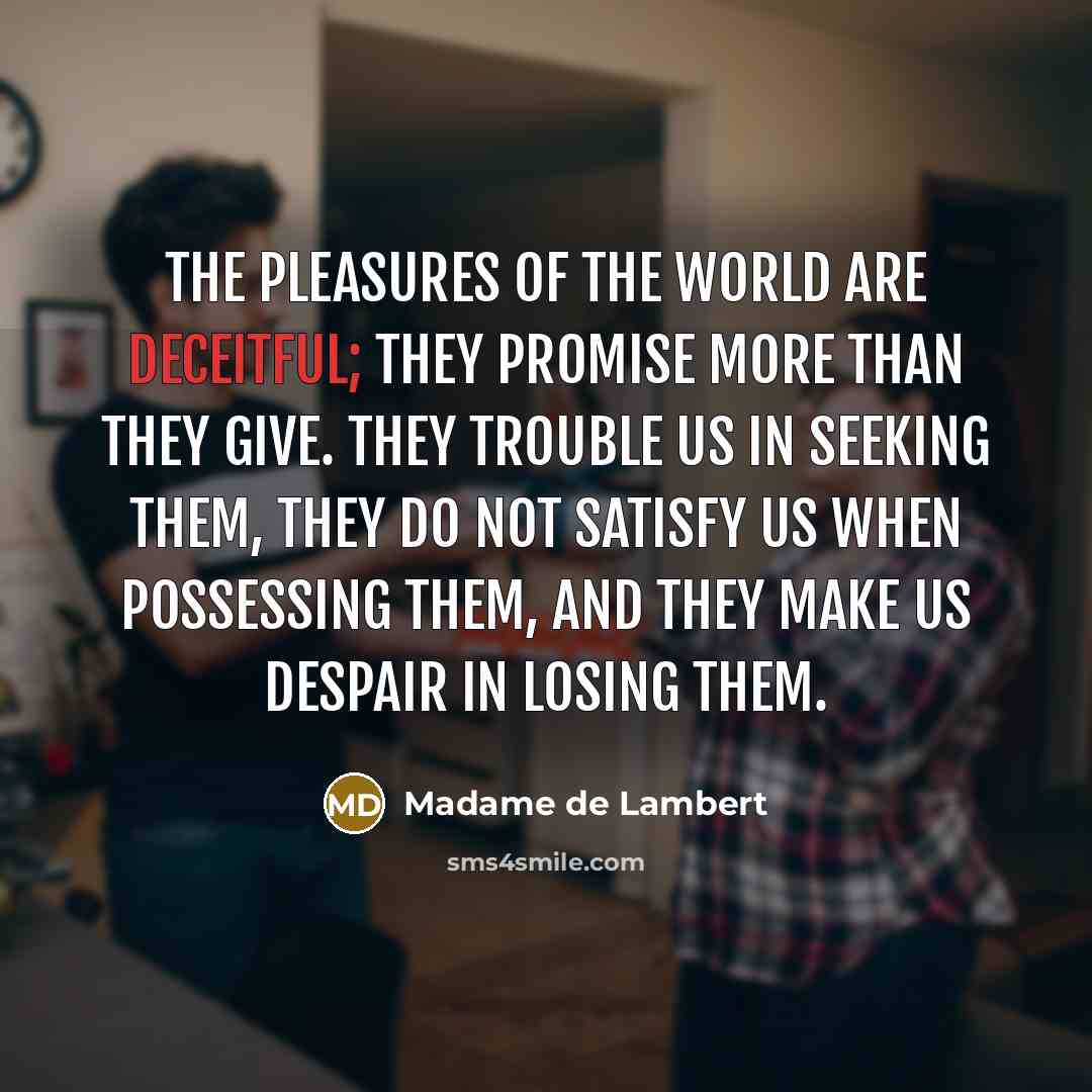 “The pleasures of the world are deceitful; they promise more than they give. They trouble us in seeking them, they do not satisfy us when possessing them, and they make us despair in losing them.” quote by Madame de Lambert