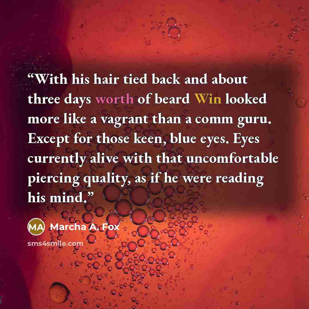 “With his hair tied back and about three days worth of beard Win looked more like a vagrant than a comm guru. Except for those keen, blue eyes. Eyes currently alive with that uncomfortable piercing quality, as if he were reading his mind.” quote by Marcha A. Fox