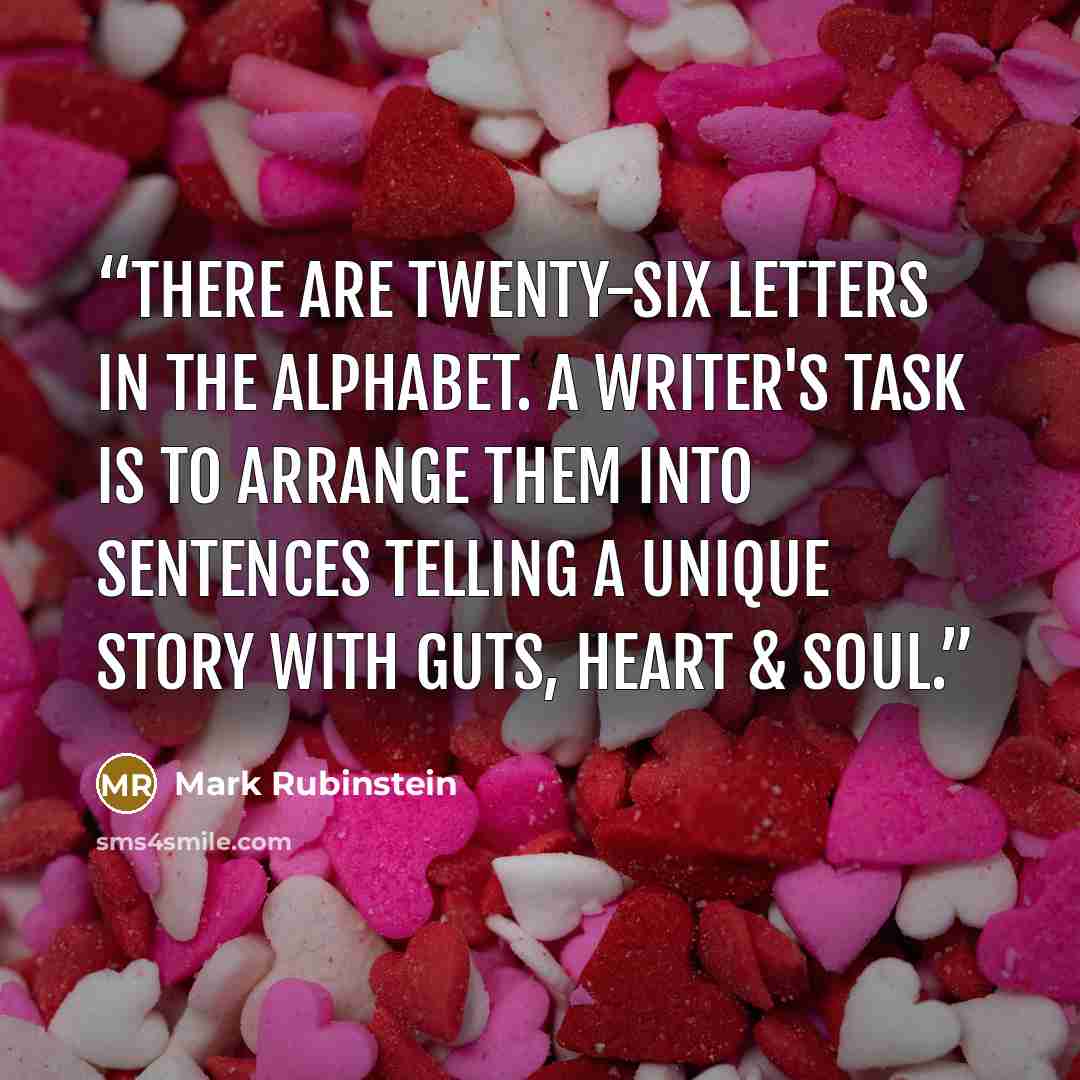 “There are twenty-six letters in the alphabet. A writer's task is to arrange them into sentences telling a unique story with guts, heart & soul.” quote by Mark Rubinstein