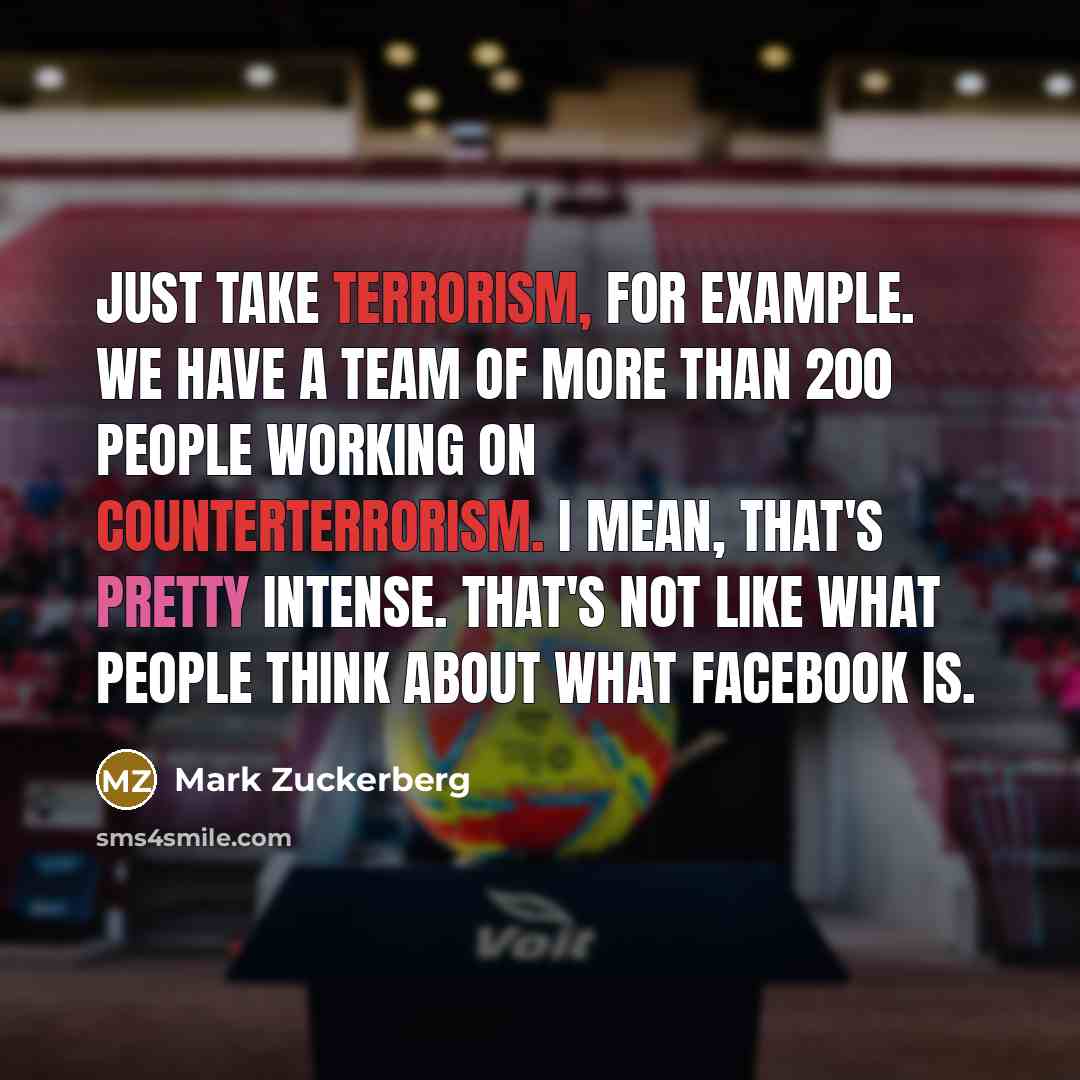 “Just take terrorism, for example. We have a team of more than 200 people working on counterterrorism. I mean, that's pretty intense. That's not like what people think about what Facebook is.” quote by Mark Zuckerberg