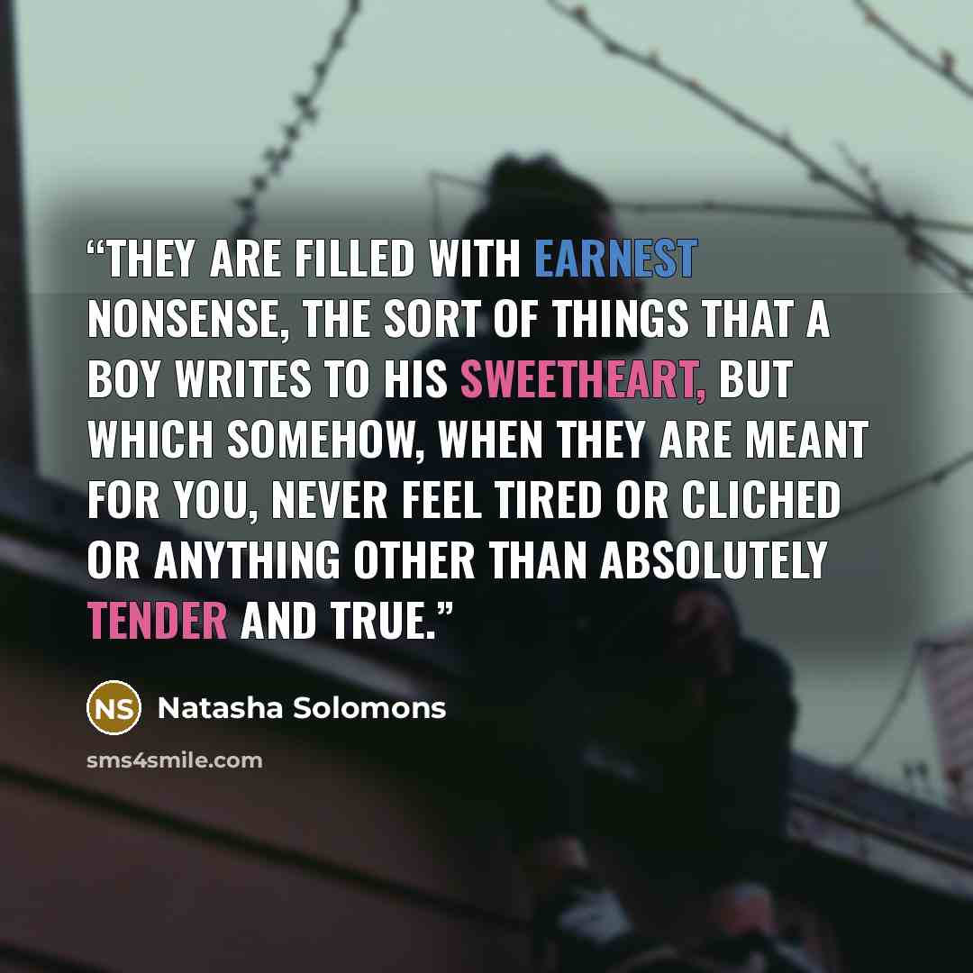 “They are filled with earnest nonsense, the sort of things that a boy writes to his sweetheart, but which somehow, when they are meant for you, never feel tired or cliched or anything other than absolutely tender and true.” quote by Natasha Solomons