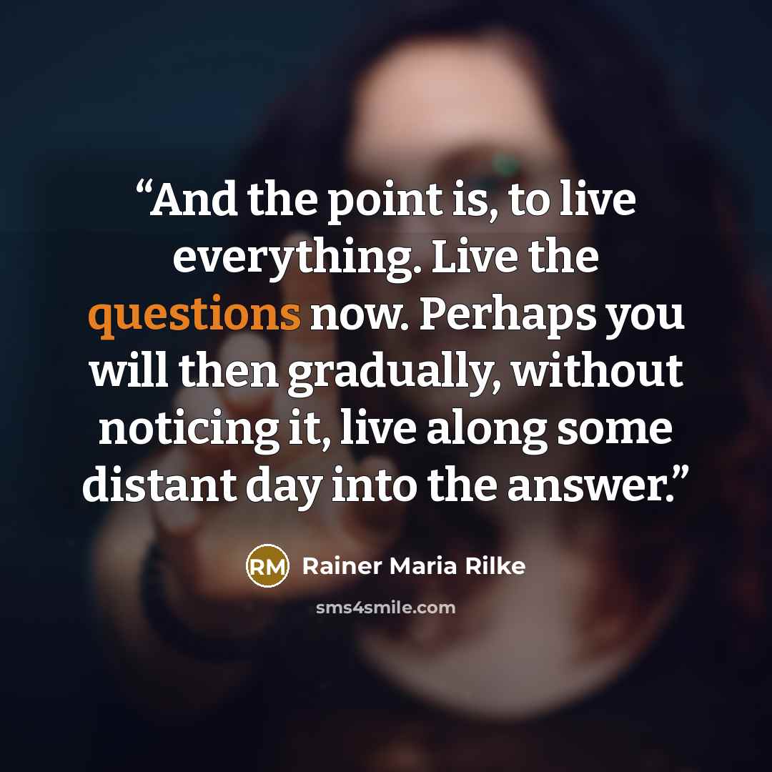 “And the point is, to live everything. Live the questions now. Perhaps you will then gradually, without noticing it, live along some distant day into the answer.” quote by Rainer Maria Rilke