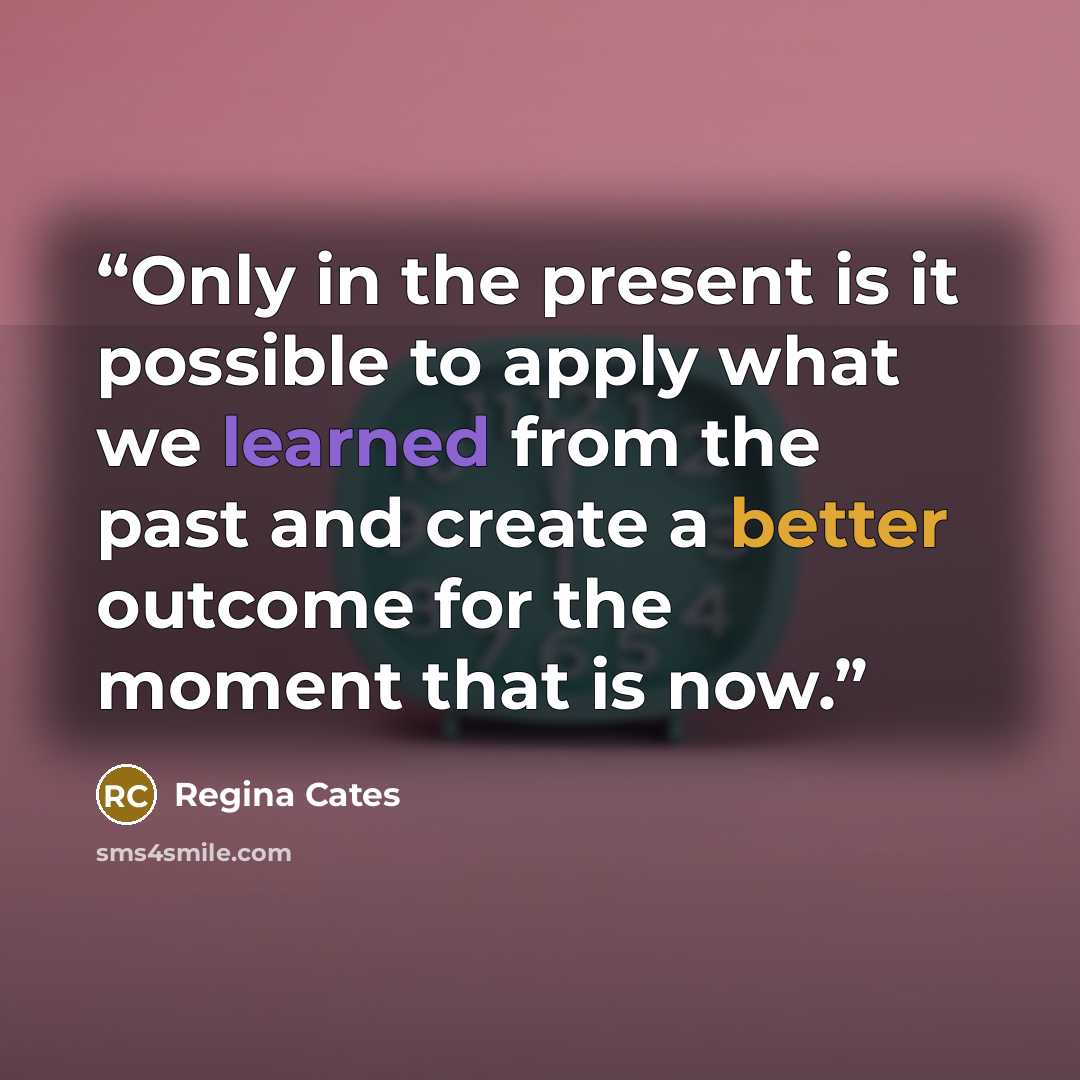 “Only in the present is it possible to apply what we learned from the past and create a better outcome for the moment that is now.” quote by Regina Cates