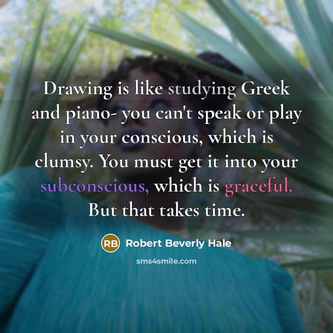 “Drawing is like studying Greek and piano- you can't speak or play in your conscious, which is clumsy. You must get it into your subconscious, which is graceful. But that takes time.” quote by Robert Beverly Hale