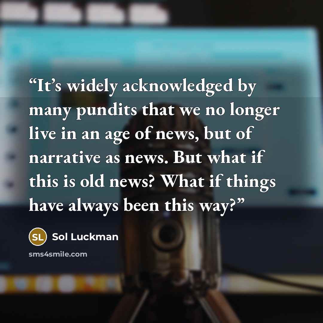 “It’s widely acknowledged by many pundits that we no longer live in an age of news, but of narrative as news. But what if this is old news? What if things have always been this way?” quote by Sol Luckman