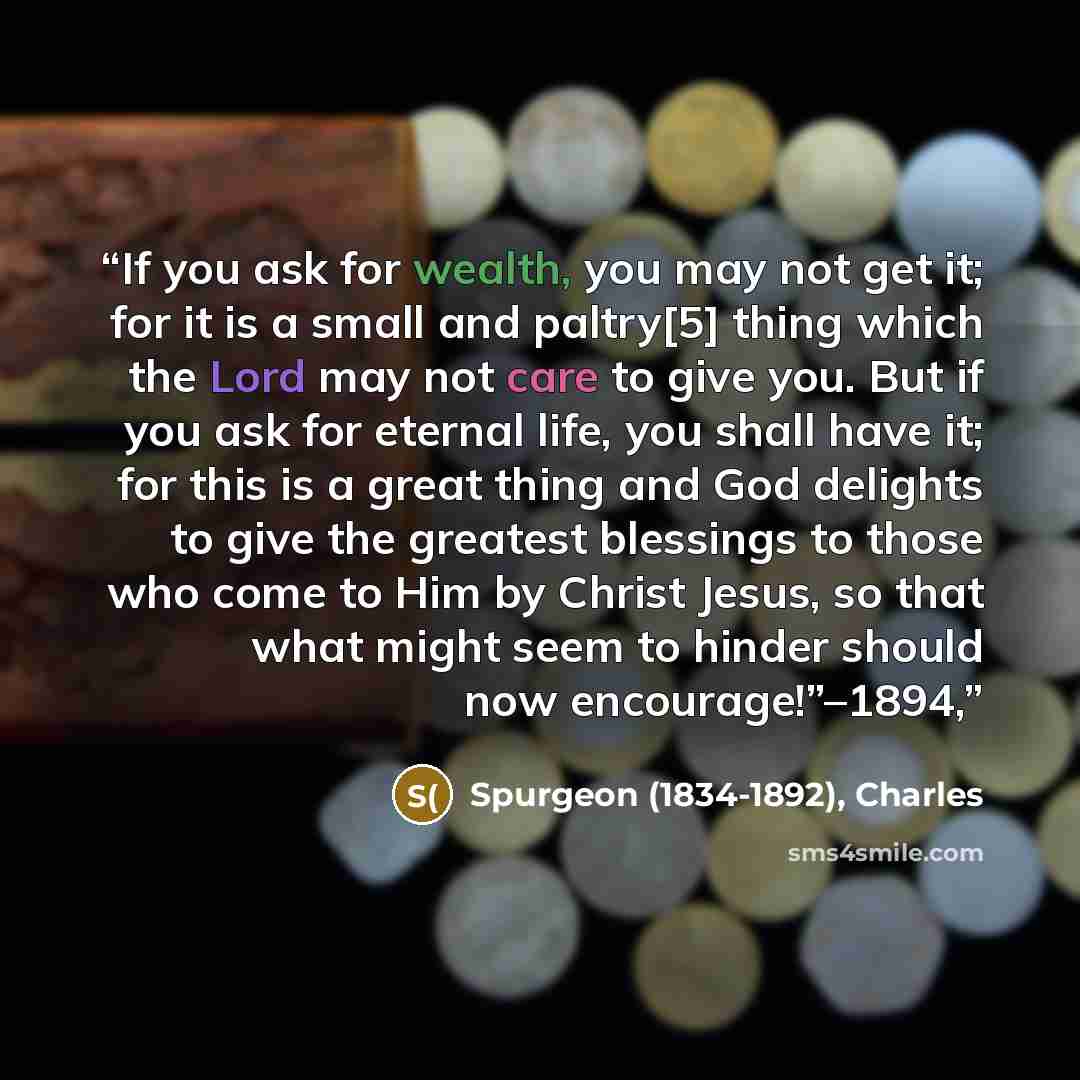 “If you ask for wealth, you may not get it; for it is a small and paltry[5] thing which the Lord may not care to give you. But if you ask for eternal life, you shall have it; for this is a great thing and God delights to give the greatest blessings to those who come to Him by Christ Jesus, so that…” quote by Spurgeon (1834-1892), Charles