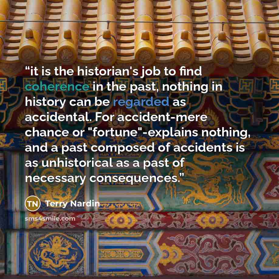 “it is the historian's job to find coherence in the past, nothing in history can be regarded as accidental. For accident-mere chance or "fortune"-explains nothing, and a past composed of accidents is as unhistorical as a past of necessary consequences.” quote by Terry Nardin
