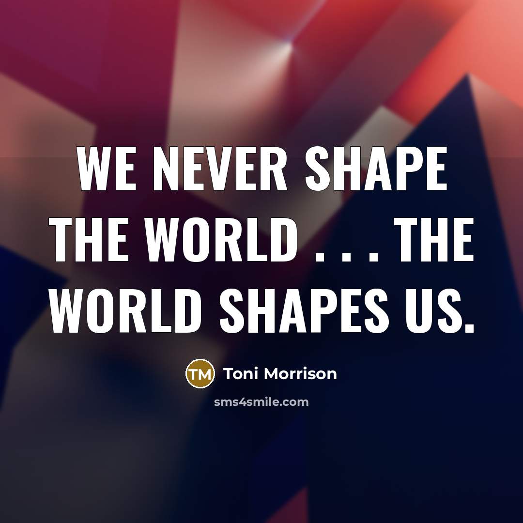 “We never shape the world . . . the world shapes us.” quote by Toni Morrison