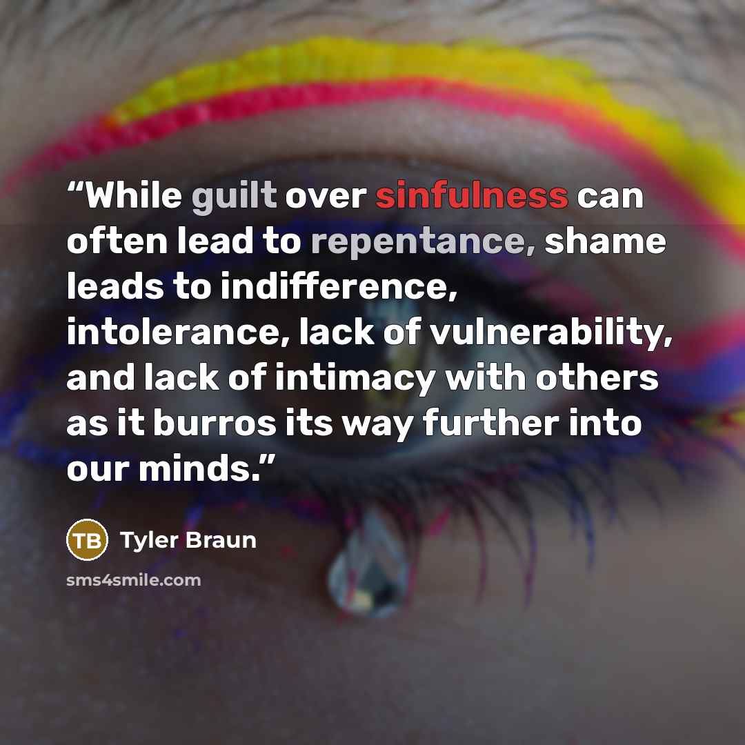 “While guilt over sinfulness can often lead to repentance, shame leads to indifference, intolerance, lack of vulnerability, and lack of intimacy with others as it burros its way further into our minds.” quote by Tyler Braun