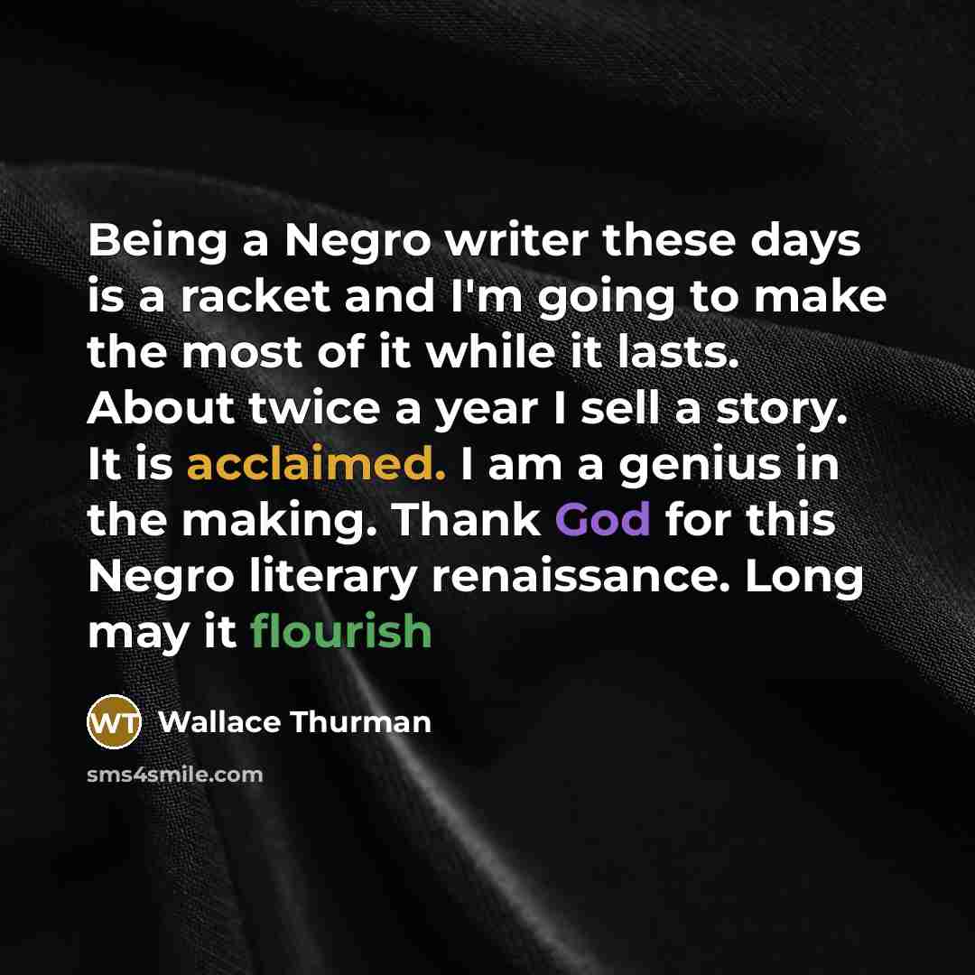 “Being a Negro writer these days is a racket and I'm going to make the most of it while it lasts. About twice a year I sell a story. It is acclaimed. I am a genius in the making. Thank God for this Negro literary renaissance. Long may it flourish” quote by Wallace Thurman
