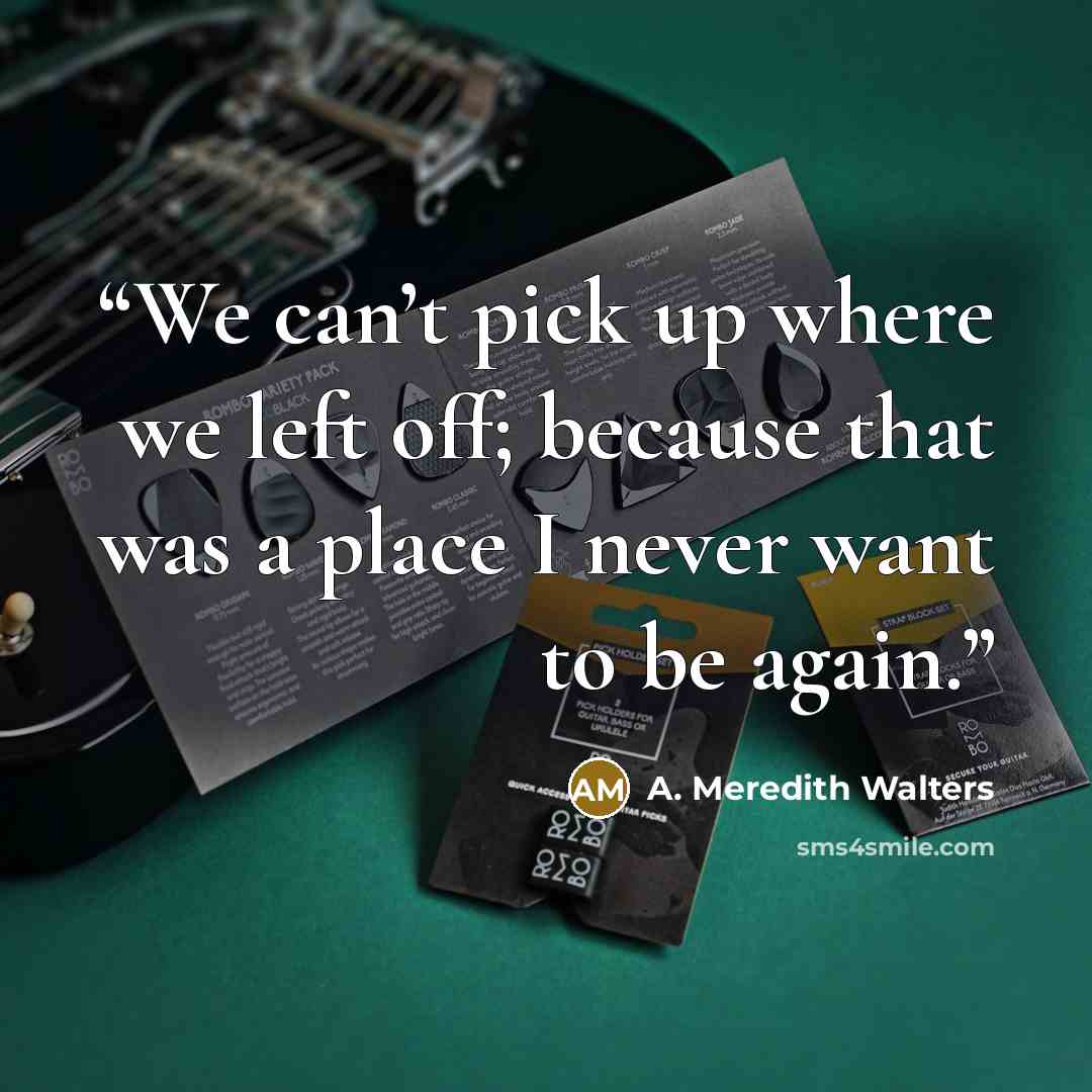 “We can’t pick up where we left off; because that was a place I never want to be again.” quote by A. Meredith Walters