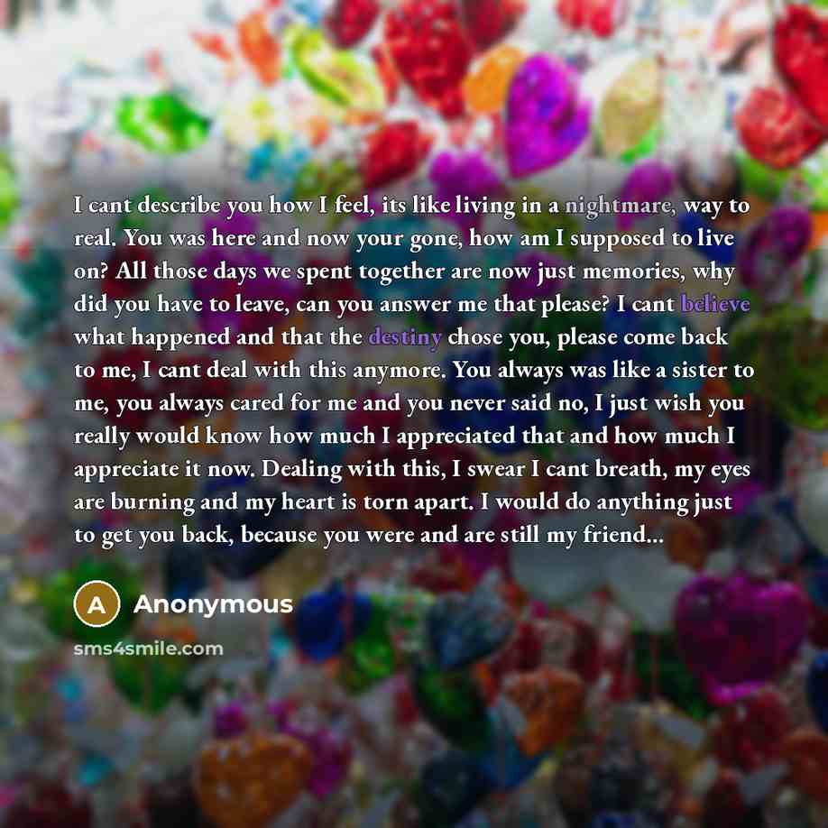 “I cant describe you how I feel, its like living in a nightmare, way to real. You was here and now your gone, how am I supposed to live on? All those days we spent together are now just memories, why did you have to leave, can you answer me that please? I cant believe what happened and that the…” quote by Anonymous