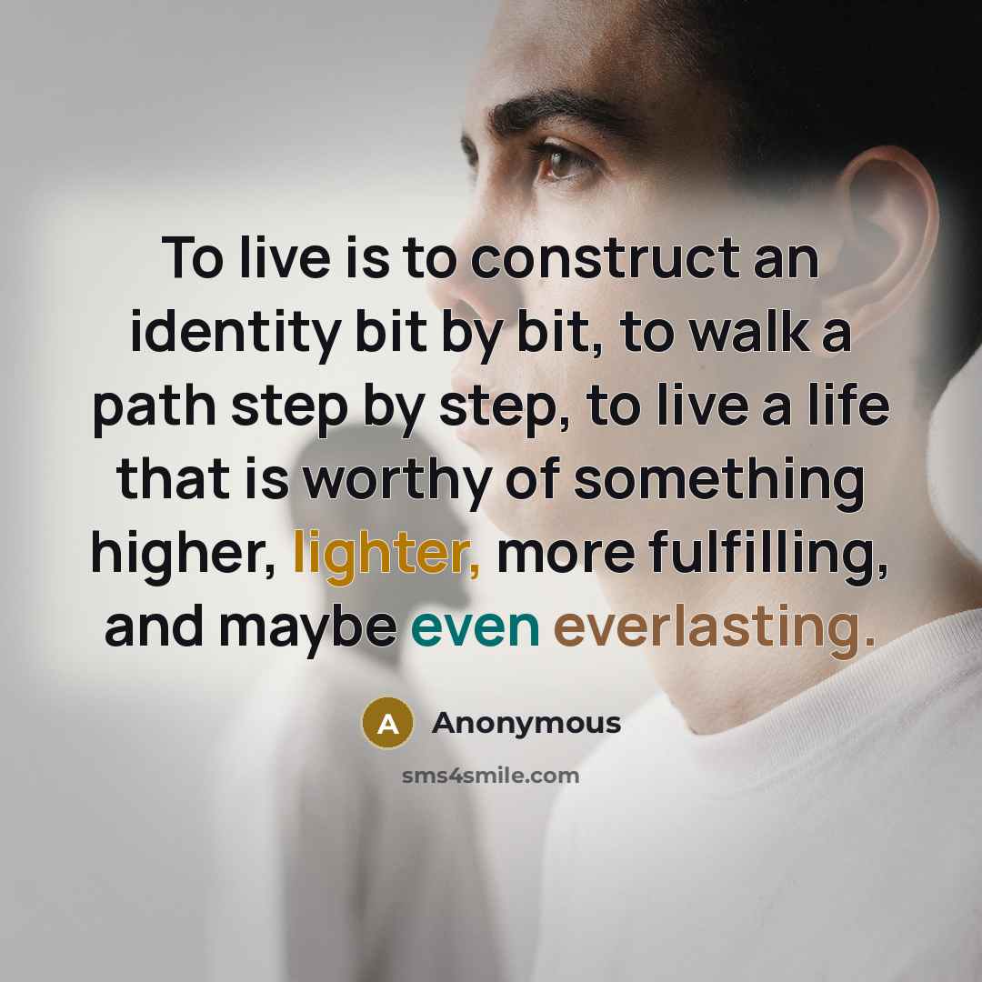 “To live is to construct an identity bit by bit, to walk a path step by step, to live a life that is worthy of something higher, lighter, more fulfilling, and maybe even everlasting.” quote by Anonymous