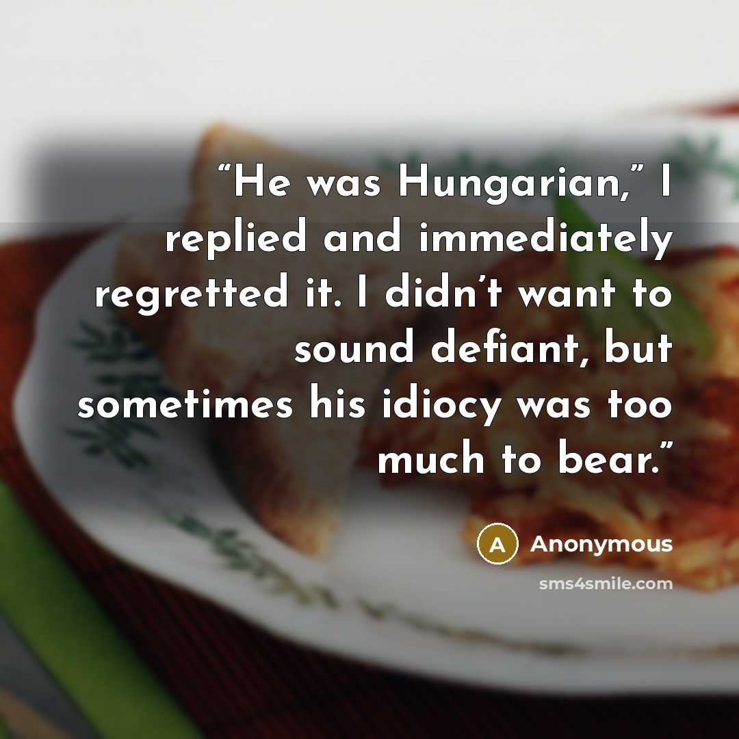 “He was Hungarian,” I replied and immediately regretted it. I didn’t want to sound defiant, but sometimes his idiocy was too much to bear.” quote by Anonymous
