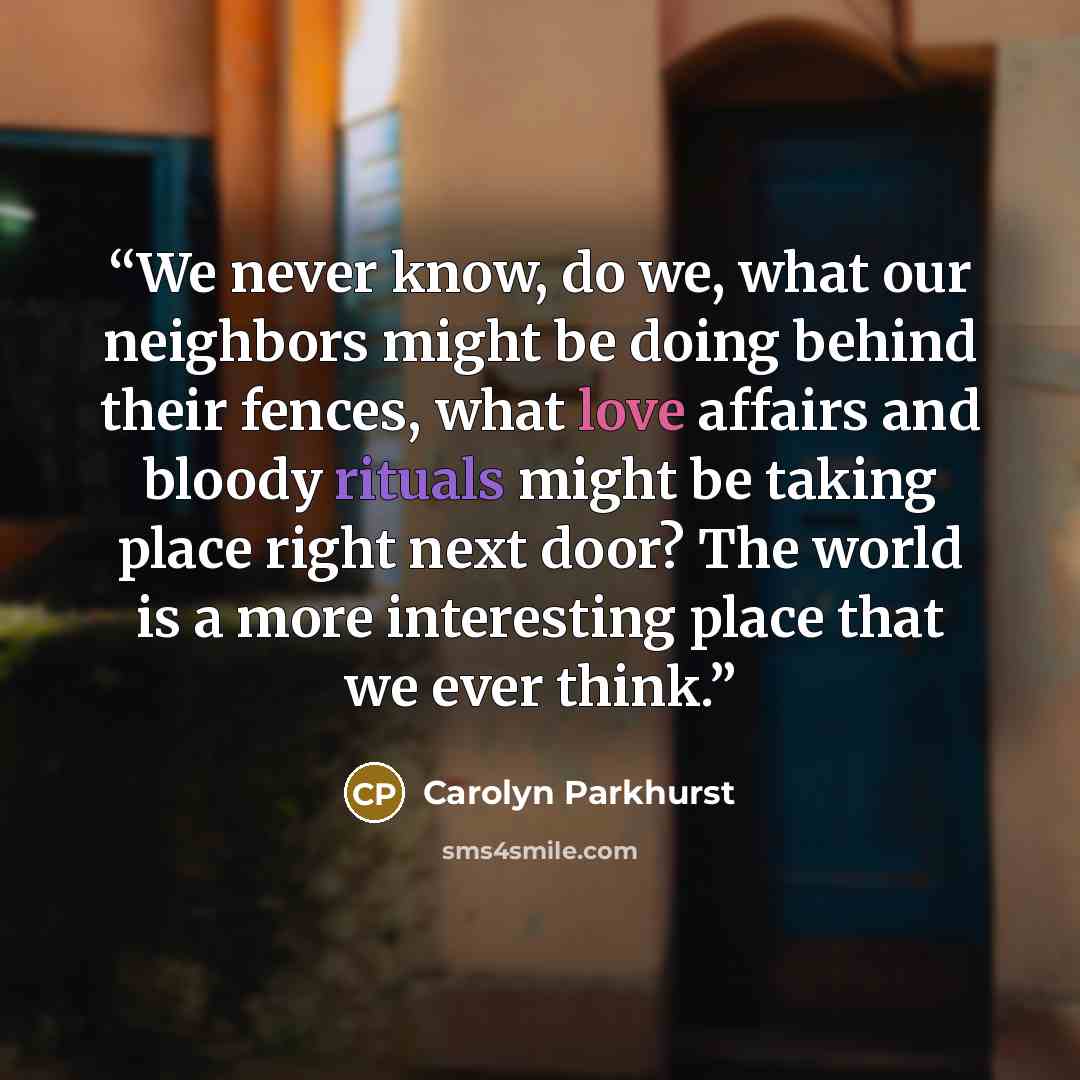 “We never know, do we, what our neighbors might be doing behind their fences, what love affairs and bloody rituals might be taking place right next door? The world is a more interesting place that we ever think.” quote by Carolyn Parkhurst