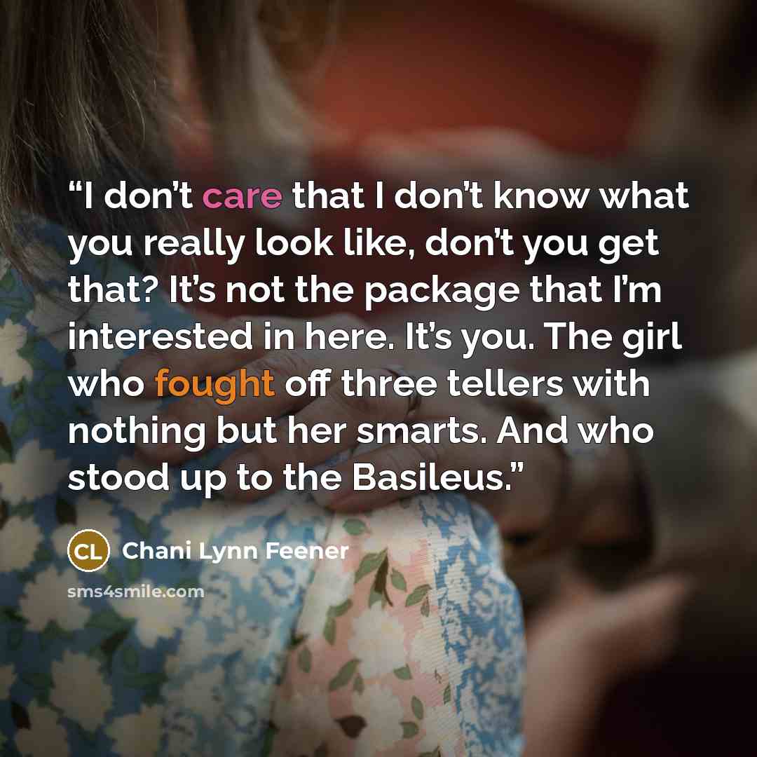 “I don’t care that I don’t know what you really look like, don’t you get that? It’s not the package that I’m interested in here. It’s you. The girl who fought off three tellers with nothing but her smarts. And who stood up to the Basileus.” quote by Chani Lynn Feener