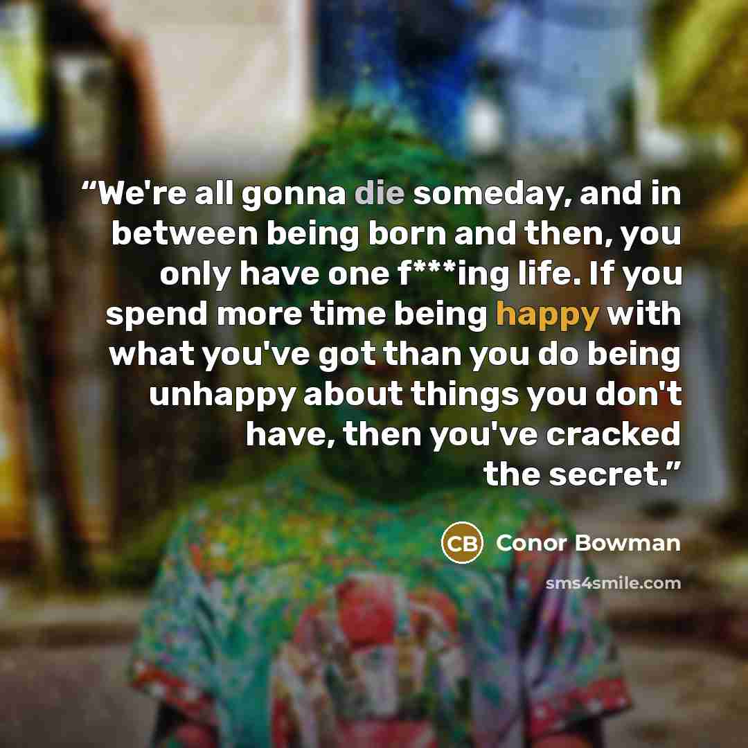 “We're all gonna die someday, and in between being born and then, you only have one f***ing life. If you spend more time being happy with what you've got than you do being unhappy about things you don't have, then you've cracked the secret.” quote by Conor Bowman