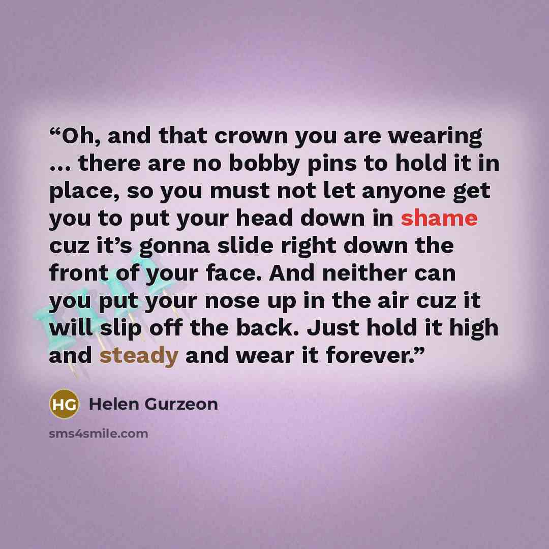 “Oh, and that crown you are wearing … there are no bobby pins to hold it in place, so you must not let anyone get you to put your head down in shame cuz it’s gonna slide right down the front of your face. And neither can you put your nose up in the air cuz it will slip off the back. Just hold it…” quote by Helen Gurzeon