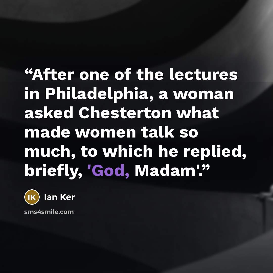 “After one of the lectures in Philadelphia, a woman asked Chesterton what made women talk so much, to which he replied, briefly, 'God, Madam'.” quote by Ian Ker