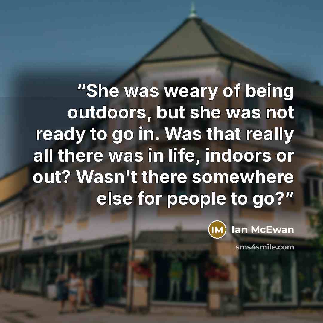“She was weary of being outdoors, but she was not ready to go in. Was that really all there was in life, indoors or out? Wasn't there somewhere else for people to go?” quote by Ian McEwan