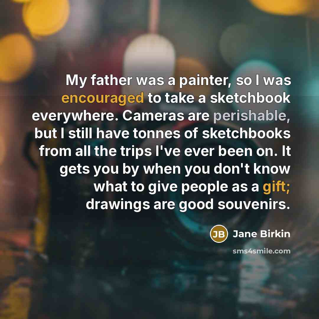 “My father was a painter, so I was encouraged to take a sketchbook everywhere. Cameras are perishable, but I still have tonnes of sketchbooks from all the trips I've ever been on. It gets you by when you don't know what to give people as a gift; drawings are good souvenirs.” quote by Jane Birkin
