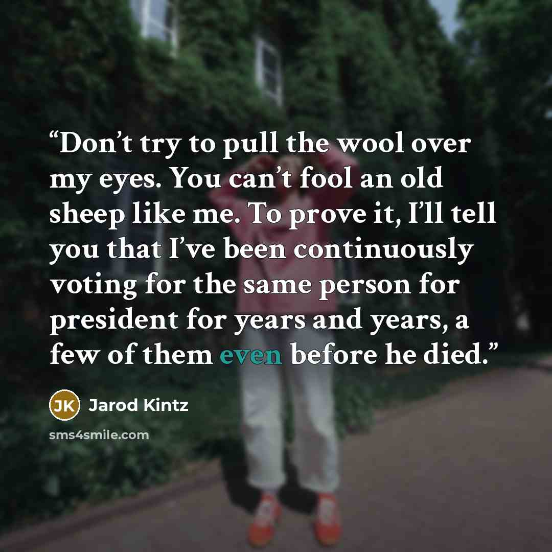 “Don’t try to pull the wool over my eyes. You can’t fool an old sheep like me. To prove it, I’ll tell you that I’ve been continuously voting for the same person for president for years and years, a few of them even before he died.” quote by Jarod Kintz