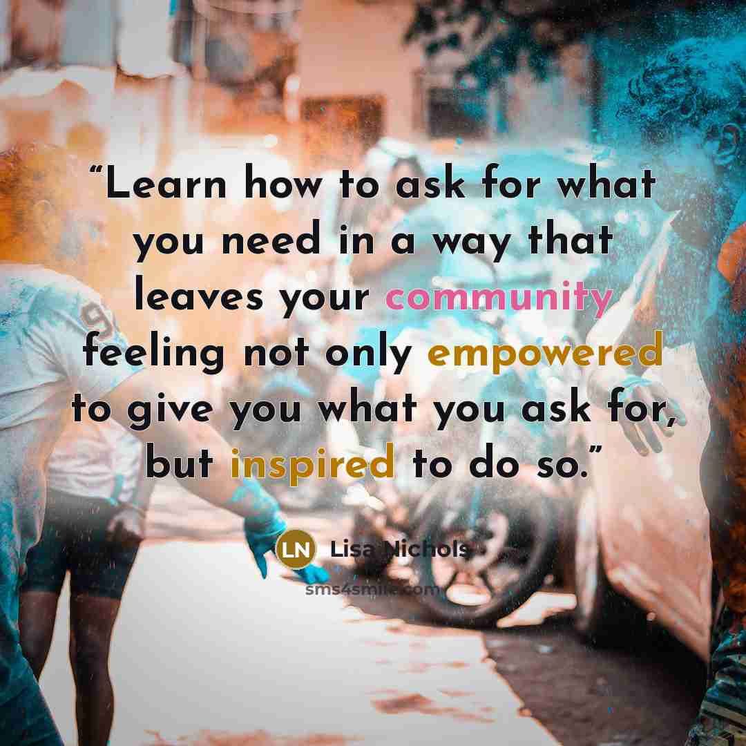 “Learn how to ask for what you need in a way that leaves your community feeling not only empowered to give you what you ask for, but inspired to do so.” quote by Lisa Nichols