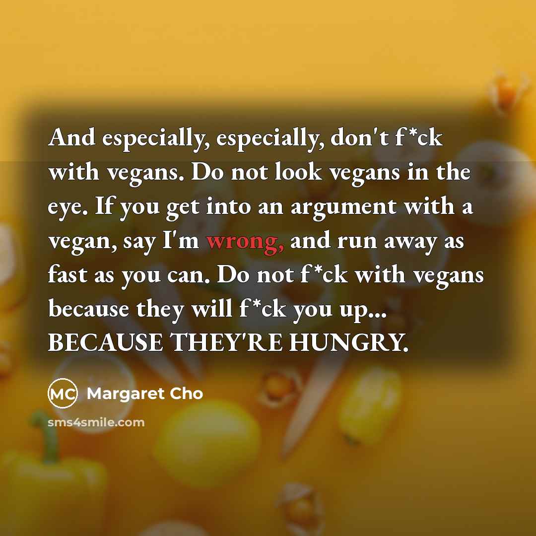 “And especially, especially, don't f*ck with vegans. Do not look vegans in the eye. If you get into an argument with a vegan, say I'm wrong, and run away as fast as you can. Do not f*ck with vegans because they will f*ck you up... BECAUSE THEY'RE HUNGRY.” quote by Margaret Cho