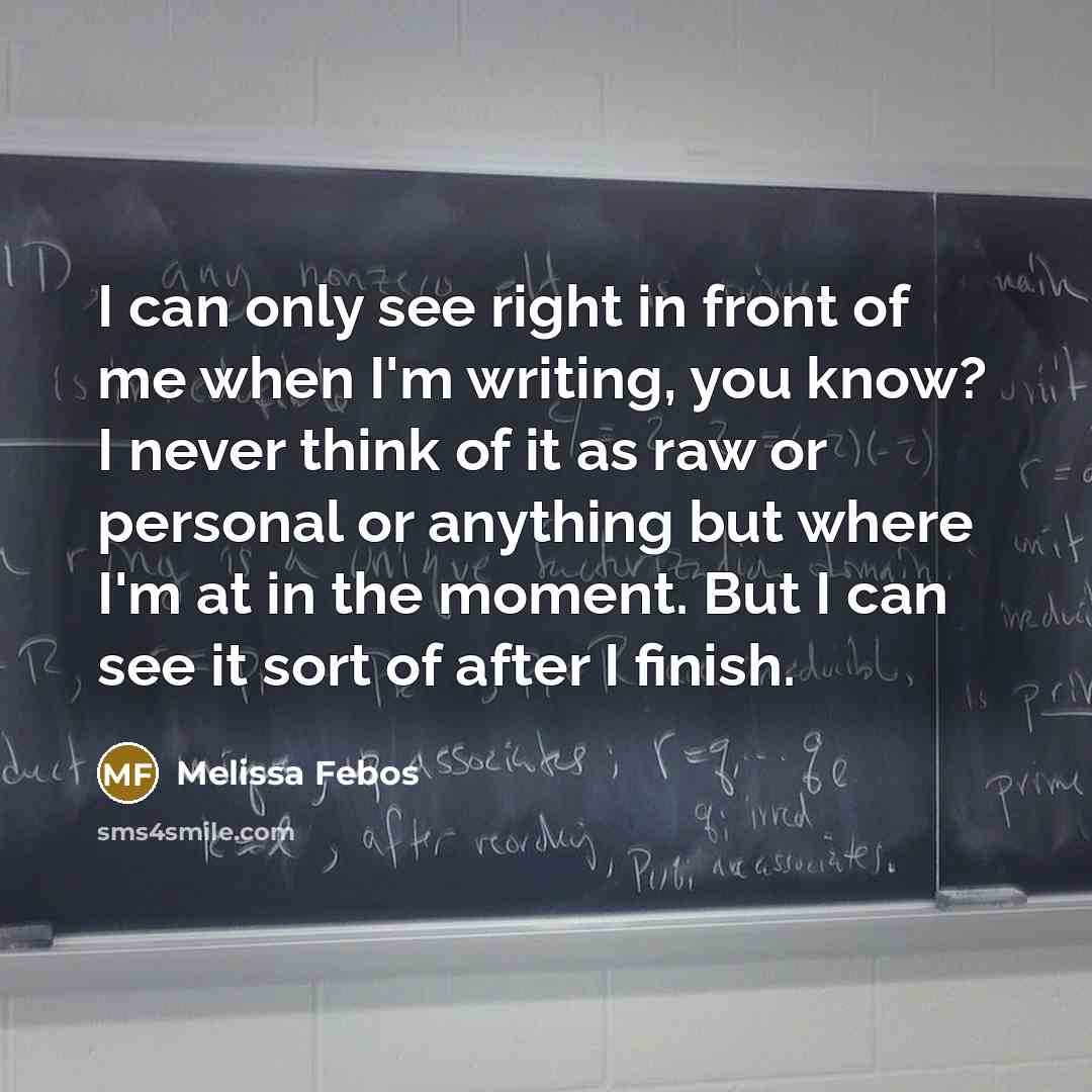 “I can only see right in front of me when I'm writing, you know? I never think of it as raw or personal or anything but where I'm at in the moment. But I can see it sort of after I finish.” quote by Melissa Febos