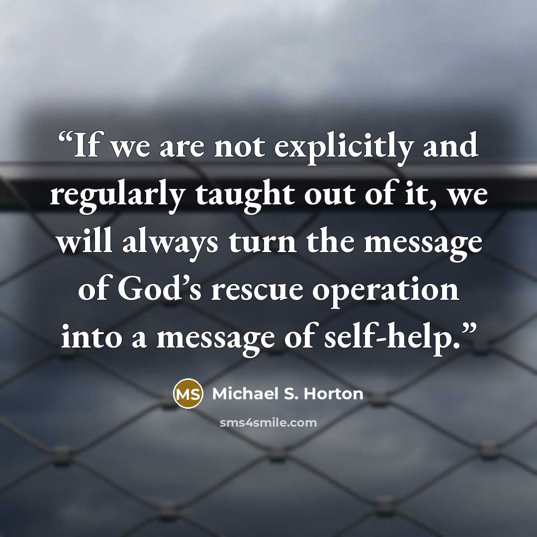 “If we are not explicitly and regularly taught out of it, we will always turn the message of God’s rescue operation into a message of self-help.” quote by Michael S. Horton
