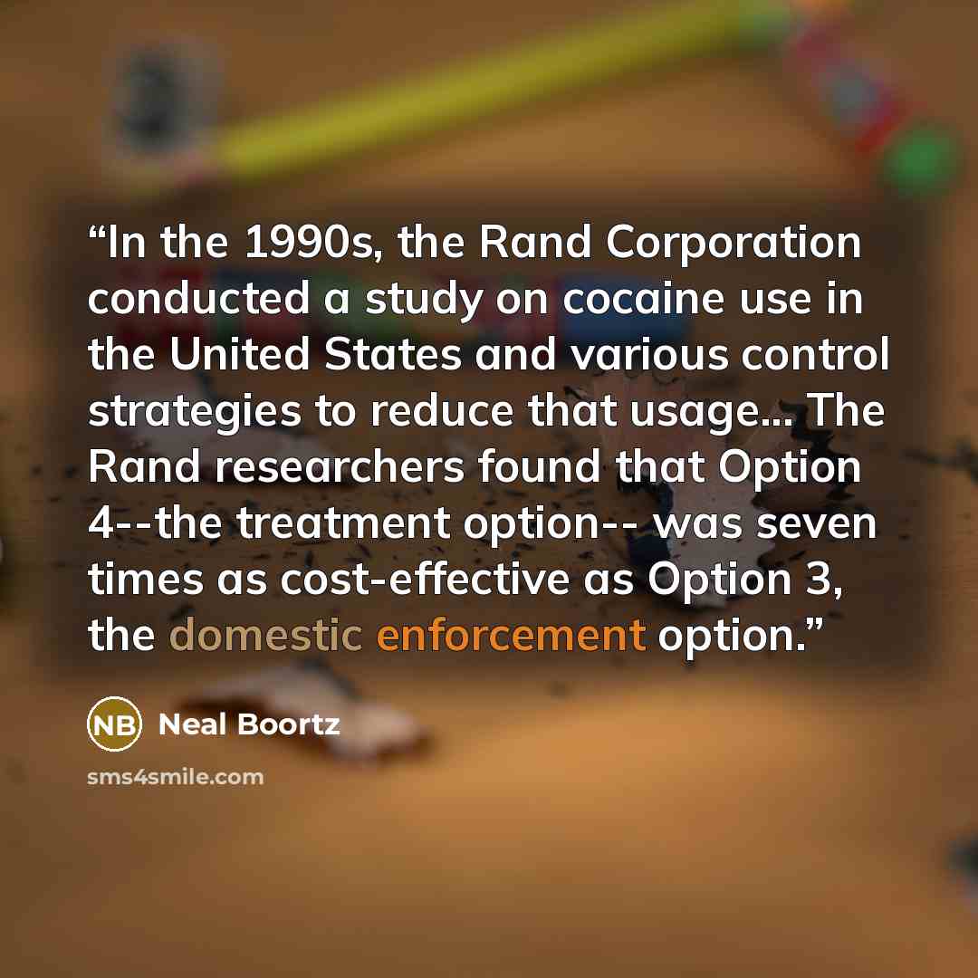 “In the 1990s, the Rand Corporation conducted a study on cocaine use in the United States and various control strategies to reduce that usage... The Rand researchers found that Option 4--the treatment option-- was seven times as cost-effective as Option 3, the domestic enforcement option.” quote by Neal Boortz