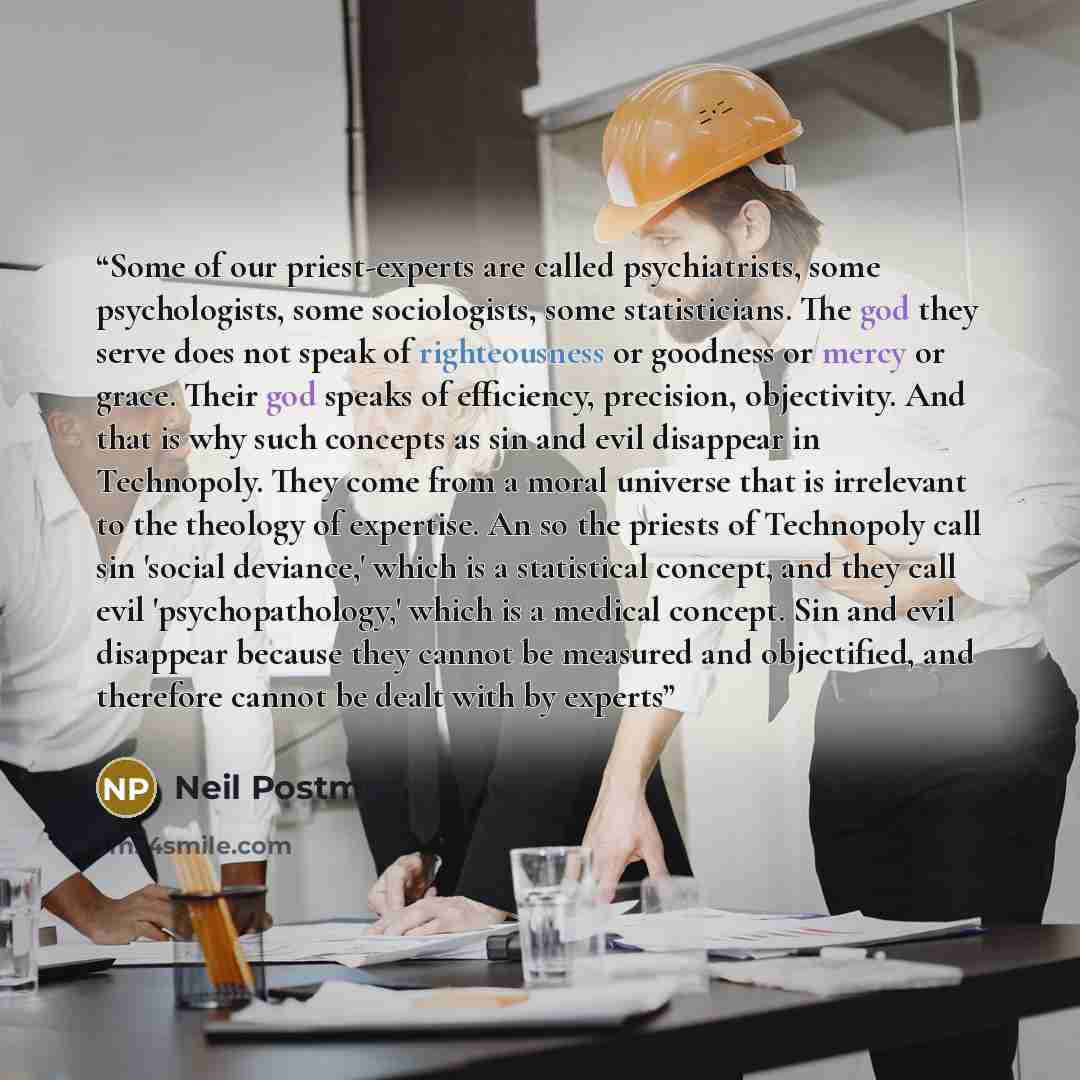 “Some of our priest-experts are called psychiatrists, some psychologists, some sociologists, some statisticians. The god they serve does not speak of righteousness or goodness or mercy or grace. Their god speaks of efficiency, precision, objectivity. And that is why such concepts as sin and evil…” quote by Neil Postman