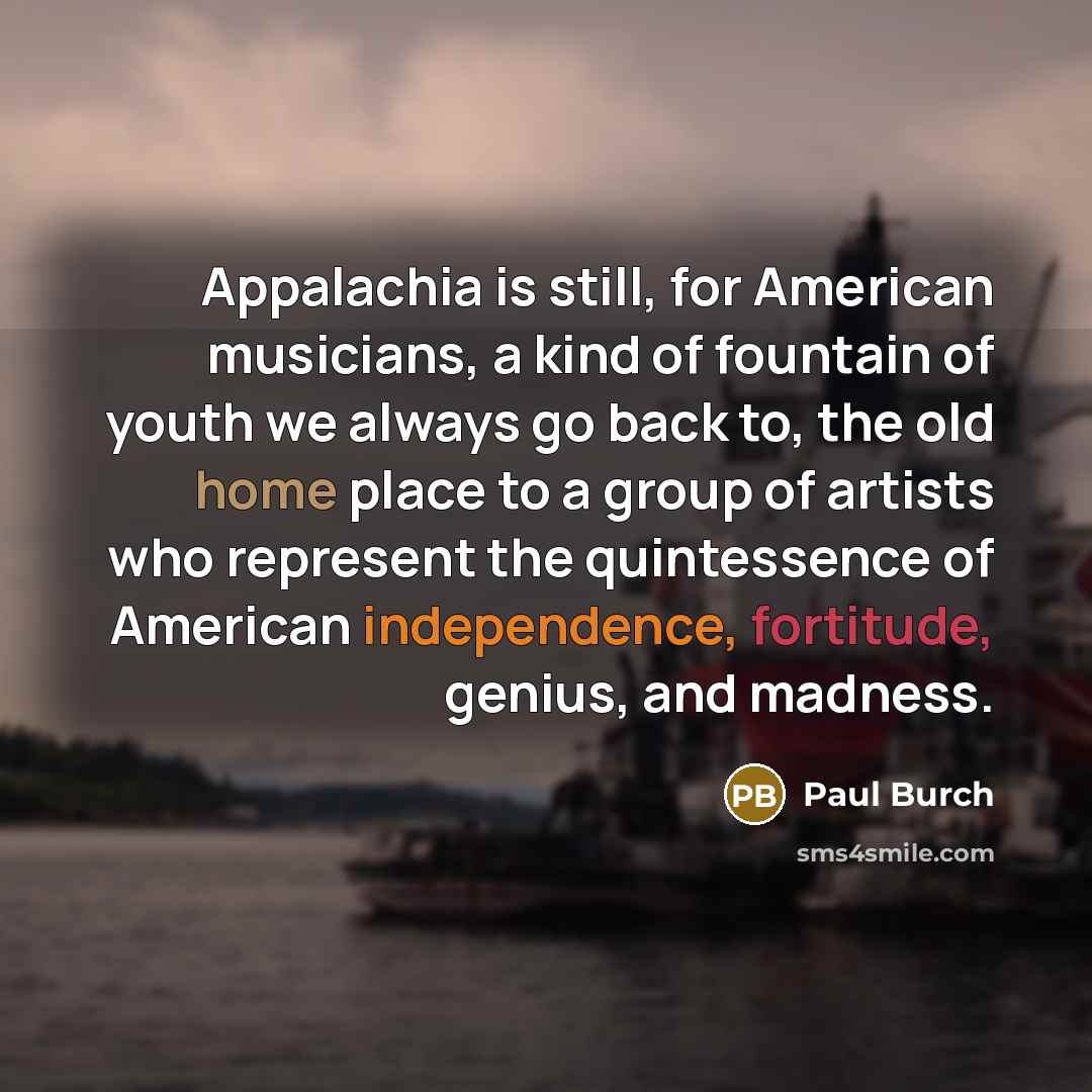 “Appalachia is still, for American musicians, a kind of fountain of youth we always go back to, the old home place to a group of artists who represent the quintessence of American independence, fortitude, genius, and madness.” quote by Paul Burch